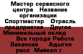 Мастер сервисного центра › Название организации ­ Спортмастер › Отрасль предприятия ­ Другое › Минимальный оклад ­ 26 000 - Все города Работа » Вакансии   . Адыгея респ.,Майкоп г.